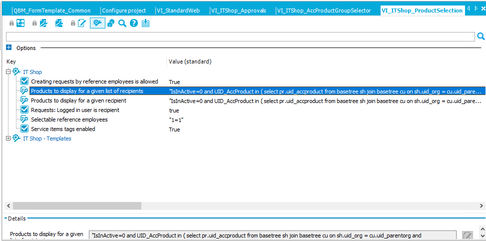 Q3M_Fo rmTemp ate_Co mmo n Configure project Options Key IT shop IVI_StandardWeb VI _ ITS hop_ P roductSe lection Creatng requests by reference employees is allowed Products to display for a given list of recipients Products to display for a given recipient e Requests: Logged in user recipient Selectable r e fer ence employees e Service items tags enabled Value (standard) True and LlID_AccProduct in (select pr .uid_accproduct from basetree sh join basetree cu on sh.uid.org •IslnActve and UID_AccProduct in ( select pr.uid_accproduct from basetree sh join basetree cu on sh.uid.or@ = cu.uid_pare... cu.uid_pare.. IT Shop - Templates -Details Products to display for a given •IslnAcbve and IJID _AccProduct in ( select pr. uid _accproduct from base tree sh join base tree cu on sh.uid .or@ cu. uid _parentorg and 